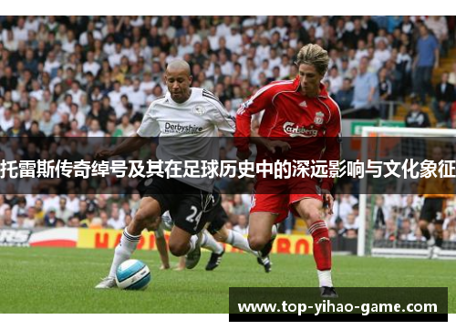 托雷斯传奇绰号及其在足球历史中的深远影响与文化象征