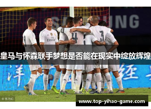 皇马与怀森联手梦想是否能在现实中绽放辉煌