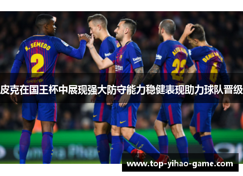 皮克在国王杯中展现强大防守能力稳健表现助力球队晋级 皮克在国王杯中展现强大防守能力稳健表现助力球队晋级