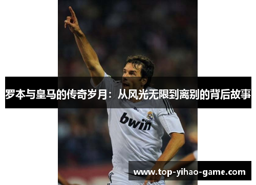 罗本与皇马的传奇岁月:从风光无限到离别的背后故事 罗本与皇马的传奇岁月:从风光无限到离别的背后故事