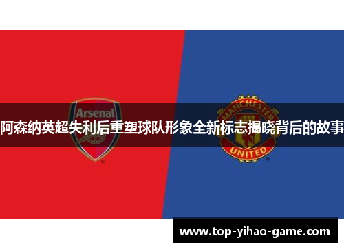 阿森纳英超失利后重塑球队形象全新标志揭晓背后的故事 阿森纳英超失利后重塑球队形象全新标志揭晓背后的故事
