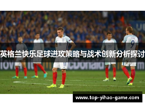英格兰快乐足球进攻策略与战术创新分析探讨 英格兰快乐足球进攻策略与战术创新分析探讨