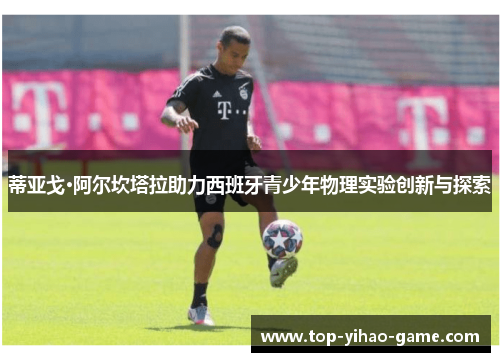 蒂亚戈·阿尔坎塔拉助力西班牙青少年物理实验创新与探索 蒂亚戈·阿尔坎塔拉助力西班牙青少年物理实验创新与探索